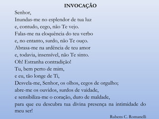INVOCAÇÃO
Senhor,
Inundas-me no esplendor de tua luz
e, contudo, cego, não Te vejo.
Falas-me na eloquência do teu verbo
e, no entanto, surdo, não Te ouço.
Abrasa-me na ardência de teu amor
e, todavia, insensível, não Te sinto.
Oh! Estranha contradição!
Tu, bem perto de mim,
e eu, tão longe de Ti,
Desvela-me, Senhor, os olhos, cegos de orgulho;
abre-me os ouvidos, surdos de vaidade,
e sensibiliza-me o coração, duro de maldade,
para que eu descubra tua divina presença na intimidade do
meu ser!
Rubens C. Romanelli
 