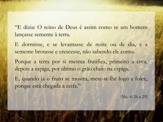 “E dizia: O reino de Deus é assim como se um homem
lançasse semente à terra.
E dormisse, e se levantasse de noite ou de dia, e a
semente brotasse e crescesse, não sabendo ele como.
Porque a terra por si mesma frutifica, primeiro a erva,
depois a espiga, por último o grão cheio na espiga.
E, quando já o fruto se mostra, mete-se-lhe logo a foice,
porque está chegada a ceifa.”
(Mc. 4: 26 a 29)
 