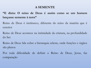 A SEMENTE
“E dizia: O reino de Deus é assim como se um homem
lançasse semente à terra”
Reino de Deus é intrínseco, diferente do reino da matéria que é
exterior
Reino de Deus acontece na intimidade da criatura, na profundidade
do Ser
Reino de Deus fala sobre a hierarquia celeste, onde funções e órgãos
são plenos
Por toda dificuldade de definir o Reino de Deus, Jesus, faz
comparação
 