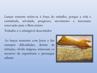 Ao lançar sementes com Jesus o Ser
transpõe dificuldades, desiste da
irritação, olvida mágoas, entesoura os
recursos da experiência e prossegue
adiante
Lançar semente refere-se à força do trabalho, porque a vida é
caminhada, atividade, progresso, movimento e incessante
renovação para o Bem eterno
Trabalho é o infatigável descobridor
 