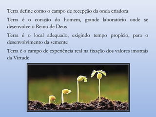 Terra define como o campo de recepção da onda criadora
Terra é o coração do homem, grande laboratório onde se
desenvolve o Reino de Deus
Terra é o local adequado, exigindo tempo propício, para o
desenvolvimento da semente
Terra é o campo de experiência real na fixação dos valores imortais
da Virtude
 