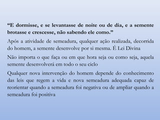 “E dormisse, e se levantasse de noite ou de dia, e a semente
brotasse e crescesse, não sabendo ele como.”
Após a atividade de semeadura, qualquer ação realizada, decorrida
do homem, a semente desenvolve por si mesma. É Lei Divina
Não importa o que faça ou em que hora seja ou como seja, aquela
semente desenvolverá em todo o seu ciclo
Qualquer nova intervenção do homem depende do conhecimento
das leis que regem a vida e nova semeadura adequada capaz de
reorientar quando a semeadura foi negativa ou de ampliar quando a
semeadura foi positiva
 