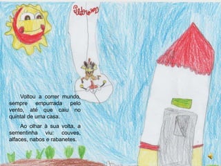 Voltou a correr mundo, sempre empurrada pelo vento, até que caiu no quintal de uma casa.Ao olhar à sua volta, a sementinha viu: couves, alfaces, nabos e rabanetes.