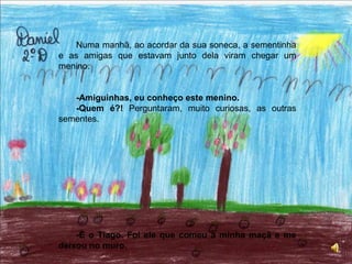 Numa manhã, ao acordar da sua soneca, a sementinha e as amigas que estavam junto dela viram chegar um menino.-Amiguinhas, eu conheço este menino.-Quem é?! Perguntaram, muito curiosas, as outras sementes.-É o Tiago. Foi ele que comeu a minha maçã e me deixou no muro.