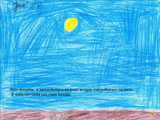 Num instante, a sementinha e as suas amigas mergulharam na terra.  E estavam cada vez mais fundas.