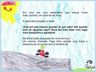 Era uma vez uma sementinha que estava muito triste, sozinha, em cima de um muro. A certa altura bocejou e disse:Este sol está mesmo quente! Ai que calor! Até quando terei de aguentar aqui? Seria tão bom estar num lugar mais fresquinho e agradável Ela tinha ficado esquecida em cima do muro. Um menino chamado Tiago tinha comido uma maçã e esqueceu-se do caroço com a semente ali.  Quanto ela gostaria de estar num lugar mais fresquinho e agradável!    	 - Até quando terei de aguentar aqui? - Disse baixinho a sementinha, já com a sua pele tostada, cor de chocolate.