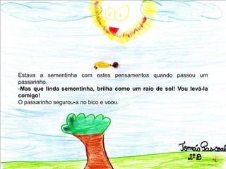 Estava a sementinha com estes pensamentos quando passou um passarinho. Mas que linda sementinha, brilha como um raio de sol! Vou levá-la comigo!O passarinho segurou-a no bico e voou.