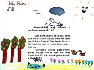 voou…voou…-Sementinha, vou levar-te a conhecer o mundo- Que bom, muito obrigada. Olha que belo riacho, ali, no meio da relva verdinha e fresca! Que lindo! Disse a Sementinha que ia encantada com o que via. - Obrigada, amigo passarinho, pelas coisas lindas que me tens mostrado! Eu não sabia que o Mundo é tão belo!