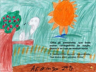 Olha ali passarinho, que lindo pomar carregadinho de maçãs. Quero ir ter com as minhas irmãs.A sementinha estava maravilhada. Que lindos eram aqueles frutos! 