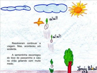 Resolveram continuar a viagem. Mas, aconteceu um acidente.A sementinha escorregou do bico do passarinho e caiu no chão gritando com muito medo.