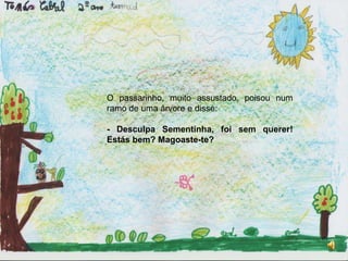 O passarinho, muito assustado, poisou num ramo de uma árvore e disse:- Desculpa Sementinha, foi sem querer! Estás bem? Magoaste-te?