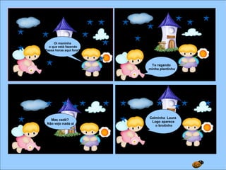 Oi maninha
o que está fazendo
Essas horas aqui fora?
To regando
minha plantinha
Mas cadê?
Não vejo nada aí
Calminha Laura
Logo aparece
o brotinho
 
