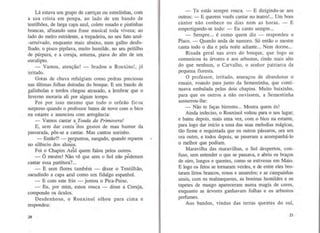 Lá estava um grupo de carriças ou estrelinhas, com
a sua crista em poupa, ao lado de um bando de
tentilhões, de larga capa azul, colete rosado e pintinhas
brancas, afinando uma frase musical toda viveza; ao
lado do melro estridente, a trepadeira, no seu fato azul-
-arruivado, enquanto mais abaixo, num galho desfo-
lhado, o pisco pipilava, muito humilde, no seu peitilho
de púrpura, e a coruja, soturna, piava do alto de um
eucalipto.
- Vamos, atenção! - bradou o Rouxinol, já
irritado.
Gotas de chuva refulgiam como pedras preciosas
nas últimas folhas doiradas do bosque. E um bando de
galinholas e tordos chegou atrasado, a lembrar que o
Inverno moraria ali por algum tempo.
Foi por isso mesmo que todo o orfeão fic~m
surpreso quando o professor bateu de novo com o bico
na estante e anunciou com arrogância:
- Vamos cantar a Toada da Primavera!
E, sem dar conta :"dos gestos de mau humor da
passarada, pôs-se a cantar. Mas cantou sozinho.
-Então?! - perguntou, zangado, quando reparou
no silêncio dos alu~os.
Foi o Chapim Az~l quem falou pelos outros.
- Ó mestre! Não vê que sem o Sol não pÓdemos
cantar essa partitura?...
- E sem flores também - disse o Tentilhão,
sacudindo a capa azul como um fidalgo espanhol.
- E com este frio - juntou o Pica-Peixe.
- Eu, por mim, estou rouca- disse a Coruja,
compondo os óculos.
Desdenhoso, o Rouxinol olhou para cima e
respondeu:
20
- Tu estás sempre rouca. - E dirigindo-se aos
outros: -E querem vocês cantar no teatro!... Um bom
cantor não conhece os dias nem as horas. - E
empertigando-se todo: - Eu canto sempre...
- Sempre... é como quem diz - respondeu o
Pisco. - Quando anda de namoro. Só então o mestre
canta todo o dia e pela noite adiante... Nem dorme...
Risada geral nas aves do bosque, que logo se
comunicou às árvores e aos arbustos, rindo mais alto
do que nenhum, o Carvalho, o senhor patriarca da
pequena floresta.
O professor, irritado, ameaçou de abandonar o
ensaio, voando para junto da Sementinha, que conti-
nuava embalada pelos dois chapins. Muito baixinho,
para que os outros a não ouvissem, a Sementinha
sussurrou-lhe:
- Não te faças birrento... Mostra quem és!
Ainda indeciso, o Rouxinol voltou para o seu lugar;
e bateu depois, mais uma vez, com o bico na estante,
para logo dar início a uma das suas melodias mágicas,
tão firme e requintada que os outros pássaros, ora um
ora outro, e todos depois, se puseram a acompanhá-lo
o melhor que podiam.
Maravilha das maravilhas, o Sol despertou, con-
fuso, sem entender o que se passava, e abriu os braços
de oiro, longos e quentes, como se estivesse em Maio.
E logo os fetos se tornaram verdes, e de entre eles bro-
taram lírios brancos, roxos e amarelos; e as campainhas
azuis, com os malmequeres, as boninas humildes e os
tapetes de musgo apareceram numa magia de cores,
enquanto as árvores ganhavam folhas e os arbustos
perfumes.
Aos bandos, vindos das terras quentes do sul,
21
 