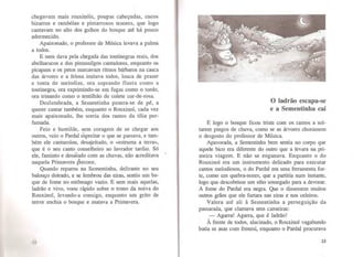 chegavam mais rouxmo1s, poupas cabeçudas, cucos
bizarros e rambóias e pintarroxos tenores, que logo
cantavam no alto dos galhos do bosque até há pouco
adormecido.
Apaixonado, o professor de Música levava a palma
a todos.
E nem dava pela chegada das toutinegras reais, dos
abelharucos e dos pintassilgos cantadores, enquanto os
picapaus e os petos marcavam ritmos bárbaros na casca
das árvores e a feiosa imitava todos, louca de prazer
e tonta de melodias, ora soprando flauta como a
toutinegra, ora exprimindo-se em fugas como o tordo,
ora trinando como o tentilhão de colete cor-de-rosa.
Deslumbrada, a Sementinha pusera-se de pé, a
querer cantar também, enquanto o Rouxinol, cada vez
mais apaixonado, lhe sorria dos ramos da tília per-
fumada.
Feio e humilde, sem coragem de se chegar aos
outros, veio o Pardal espreitar o que se passava, e tam-
bém ele cantarolou, desajeitado, o «estruma a terra»,
que é o seu canto conselheiro ao lavrador tardio. Só
ele, faminto e desásado com as chuvas, não acreditava
naquela Primavera precoce.
Quando reparou na Sementinha, delirante no seu
balouço doirado, e se lembrou das eiras, sentiu um ba-
que de fome no estômago vazio. E sem mais aquelas,
ladrão e vivo, voou rápido sobre o trono da noiva do
Rouxinol, levando-a consigo, enquanto um grito de
ten·or enchia o bosque e matava a Primavera.
O ladrão escapa-se
e a Sementinha cai
E logo o bosque ficou triste com os ramos a sol-
tarem pingos de chuva, como se as árvores chorassem
o desgosto do professor de Música.
Apavorada, a Sementinha bem sentia no corpo que
aquele bico era diferente do outro que a levara na pri-
meira viagem. E não se enganava. Enquanto o do
Rouxinol era um instrumento delicado para executar
cantos melodiosos, o do Pardal era uma fen·amenta for-
te, como um quebra-nozes, que a partiria num instante,
logo que descobrisse um sítio sossegado para a devorar.
A fome do Pardal era negra. Que o dissessem muitos
outros grãos que ele furtara nas eiras e nos celeiros.
Valera até ali à Sementinha a perseguição da
passarada, que clamava sem canseiras:
-Agarra! Agarra, que é ladrão!
À frente de todos, alucinado, o Rouxinol vagabundo
batia as asas com frenesi, enquanto o Pardal procurava
23
 