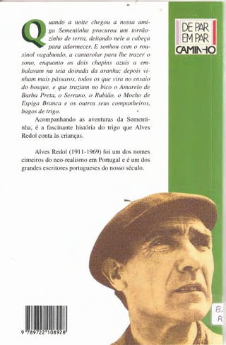 ..
uando a noite chegou a nossa amz-
ga Sementinha procurou um torrao-
zinho de terra, deitando nele a cabeça
para adormecer. E sonhou com o rou-
xinol vagabundo, a cantarolar para !he frazer o
sono, enquanto · os dois chapins azuis a em-
balavain na teia doirada da aranha; depois vi-
nham mais passaros, todos os que vira no ensaio
do basque, e que traziam no bico o Amarelo de
Barba Preta, o Serrano, o Rubiao, o Macho de
Espiga Branca e os outras seus companheiros,
bagas de trigo.
Acompanhando as aventuras da Sementi-
nha, é a fascinante historia do trigo que Alves
Redol conta às crianças.
Alves Redol (1911-1969) foi um dos nomes
cimeiros do neo-realismo em Portugal e é um dos
grandes escritores portugueses do nosso século.
 