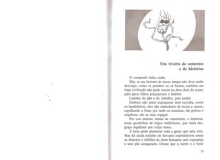 Um viveiro de sementes
e de histórias
O camponês tinha razão.
Mas se um homem do nosso tempo não deve andar
descalço, como os pombos ou os burros, também um
trigo civilizado não pode nascer ao deus-dará do acaso,
para gerar filhos preguiçosos e ladrões.
Ladrões de pão e de trabalho, pois então!
Embora não usem espingarda nem navalha, como
os bandoleiros, eles são salteadores de terras e searas,
espalhando a fome por onde os semeiam, tão pobres e
raquíticas são as suas espigas.
Por isso mesmo, temos de exterminar, e depressa,
essas quadrilhas de trigos malfeitores, que tanta des-
graça espalham por culpa nossa.
A terra pode alimentar toda a gente que nela vive.
Mas há ainda milhões de hectares improdutivos como
os desertos e milhões de seres humanos sem esperança
e sem pão assegurado. Deixar que a morte e a fome
73
 