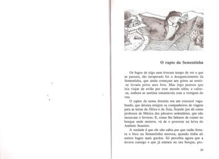 ii
'
1
O rapto da Sementinha
Os bagos de trigo nem tiveram tempo de ver o que
se passara, tão inesperado foi o desaparecimento da
Sementinha, que ainda começara aos gritos ao sentir-
-se levada pelos ares fora. Mas logo pensou que
iria viajar de avião por esse mundo além; e calou-
-se, embora se sentisse entontecida com a vertigem do
voo.
O raptor da nossa donzela era um rouxinol vaga-
bundo, que deixara emigrar os companheiros de viagem
para as terras da África e da Ásia, ficando por ali como
professor de Música dos pássaros sedentários, que não
receavam o Inverno. E, como lhe faltasse de comer no
bosque onde morava, vá de o procurar na leiva do
António Seareiro.
A verdade é que ele não sabia por que razão ferra-
ra o bico na Sementinha morena, quando tinha ali
outros bagos mais gordos. Só percebia agora que a
levava consigo e que já entrara no seu bosque, pro-
15
 