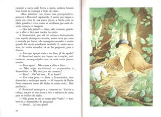 curando a sarça onde fizera o ninho, embora fossem
boas horas de começar a lição de canto.
«Mas primeiro vou comer este petisquinho!»,
pensava o Rouxinol vagabundo. E assim que largou a
presa em cima da sua cama pôs-se a fitá-la com os
olhos grandes e vivos, como se escolhesse por onde de-
veria começar o banquete.
- Que belo jantar! - disse, todo contente, pondo-
-se a afiar o bico nos bordos do ninho.
A Sementinha, que até ali estivera deslumbrada
com aquela plumagem cinzenta, muito ruiva por cima
e amarela por baixo, não conseguiu esconder o receio
quando lhe ouviu semelhante desabafo. E, muito sorra-
teira, de vozita mimalha, vá de lhe perguntar, para o
distrair:
- Para que aguças mais o teu bico, já tão agudo?
O Rouxinol sentiu um baque no coração, vol-
tando-se, envergonhado com os seus ruins pensa-..mentos. ·:
- Essa agora!... Não estou a afiar o bico...
- Não sejas mentiroso! - repreendeu a
Sementinha. - Nâo será pra me comeres?
B I N- 1
. b E f ?I- em.... ao se1 em... se osse..
- Era uma pena - disse a Sementinha, sem
denunciar o medo que sentia. - O Amarelo de Barba
Preta contou-me coisas tão lindas da minha vida!... Mas
paciência!...
O Rouxinol começava a comover-se. Volvia a
cabeça, coçava as asas com o bico e saltitava da cama
para os bordos do ninho.
-Não gostas de ver as searas pelo Verão?- lem-
brou-se a Sementinha de perguntar.
- Gosto!... Lá isso gosto!
16
 