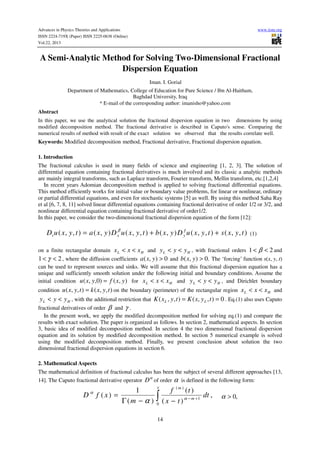 Advances in Physics Theories and Applications www.iiste.org
ISSN 2224-719X (Paper) ISSN 2225-0638 (Online)
Vol.22, 2013
14
A Semi-Analytic Method for Solving Two-Dimensional Fractional
Dispersion Equation
Iman. I. Gorial
Department of Mathematics, College of Education for Pure Science / Ibn Al-Haitham,
Baghdad University, Iraq
* E-mail of the corresponding author: imanisho@yahoo.com
Abstract
In this paper, we use the analytical solution the fractional dispersion equation in two dimensions by using
modified decomposition method. The fractional derivative is described in Caputo's sense. Comparing the
numerical results of method with result of the exact solution we observed that the results correlate well.
Keywords: Modified decomposition method, Fractional derivative, Fractional dispersion equation.
1. Introduction
The fractional calculus is used in many fields of science and engineering [1, 2, 3]. The solution of
differential equation containing fractional derivatives is much involved and its classic a analytic methods
are mainly integral transforms, such as Laplace transform, Fourier transform, Mellin transform, etc.[1,2,4]
In recent years Adomian decomposition method is applied to solving fractional differential equations.
This method efficiently works for initial value or boundary value problems, for linear or nonlinear, ordinary
or partial differential equations, and even for stochastic systems [5] as well. By using this method Saha Ray
et al [6, 7, 8, 11] solved linear differential equations containing fractional derivative of order 1/2 or 3/2, and
nonlinear differential equation containing fractional derivative of order1/2.
In this paper, we consider the two-dimensional fractional dispersion equation of the form [12]:
),,(),,(),(),,(),(),,( tyxstyxuDyxbtyxuDyxatyxuD yxt ++= γβ
(1)
on a finite rectangular domain HL xxx << and HL yyy << , with fractional orders 21 << β and
21 << γ , where the diffusion coefficients 0),( >yxa and .0),( >yxb The ‘forcing’ function s(x, y, t)
can be used to represent sources and sinks. We will assume that this fractional dispersion equation has a
unique and sufficiently smooth solution under the following initial and boundary conditions. Assume the
initial condition ),()0,,( yxfyxu = for HL xxx << and HL yyy << , and Dirichlet boundary
condition ),,(),,( tyxktyxu = on the boundary (perimeter) of the rectangular region HL xxx << and
HL yyy << , with the additional restriction that 0),,(),,( == tyxKtyxK LL . Eq.(1) also uses Caputo
fractional derivatives of order β and γ .
In the present work, we apply the modified decomposition method for solving eq.(1) and compare the
results with exact solution. The paper is organized as follows. In section 2, mathematical aspects. In section
3, basic idea of modified decomposition method. In section 4 the two dimensional fractional dispersion
equation and its solution by modified decomposition method. In section 5 numerical example is solved
using the modified decomposition method. Finally, we present conclusion about solution the two
dimensional fractional dispersion equations in section 6.
2. Mathematical Aspects
The mathematical definition of fractional calculus has been the subject of several different approaches [13,
14]. The Caputo fractional derivative operator
α
D of order α is defined in the following form:
,
)(
)(
)(
1
)(
0
1
)(
∫ +−
−−Γ
=
x
m
m
dt
tx
tf
m
xfD α
α
α
,0>α
 