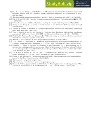 [8] Hu, W., Tan, T., Wang, L., and Maybank, S., “A survey on visual surveillance of object motion and
behaviors,” Systems, Man, and Cybernetics, Part C: Applications and Reviews, IEEE Transactions on 34(3),
334 –352 (2004).
[9] “Intelligent multi-camera video surveillance: A review,” Pattern Recognition Letters 34(1), 3 – 19 (2013).
[10] Pal, N. R. and Pal, S. K., “A review on image segmentation techniques,” Pattern Recognition 26(9), 1277
– 1294 (1993).
[11] Yilmaz, A., Javed, O., and Shah, M., “Object tracking: A survey,” ACM Comput. Surv. 38(4) (2006).
[12] Zhang, C. and Zhang, Z., “A survey of recent advances in face detection,” Technical report, Microsoft
Research (2010).
[13] Torralba, A., Russell, B., and Yuen, J., “Labelme: Online image annotation and applications,” Proceedings
of the IEEE 98(8), 1467 –1484 (2010).
[14] Yuen, J., Russell, B., Liu, C., and Torralba, A., “Labelme video: Building a video database with human
annotations,” in [Computer Vision, 2009 IEEE 12th International Conference on], 1451 –1458 (2009).
[15] Vondrick, C., Patterson, D., and Ramanan, D., “Efficiently scaling up crowdsourced video annotation,”
International Journal of Computer Vision , 1–21.
[16] Mihalcik, D. and Doermann, D., “The design and implementation of viper,” (2003).
[17] Ali, K., Hasler, D., and Fleuret, F., “Flowboost: Appearance learning from sparsely annotated video,” in
[Computer Vision and Pattern Recognition (CVPR), 2011 IEEE Conference on], 1433 –1440 (june 2011).
[18] Kavasidis, I., Palazzo, S., Di Salvo, R., Giordano, D., and Spampinato, C., “A semi-automatic tool for
detection and tracking ground truth generation in videos,” in [Proceedings of the 1st International Workshop
on Visual Interfaces for Ground Truth Collection in Computer Vision Applications], VIGTA ’12, 6:1–6:5,
ACM, New York, NY, USA (2012).
[19] Yao, A., Gall, J., Leistner, C., and Van Gool, L., “Interactive object detection,” in [Computer Vision and
Pattern Recognition (CVPR), 2012 IEEE Conference on], 3242 –3249 (june 2012).
[20] Ciocca, G. and Schettini, R., “An innovative algorithm for key frame extraction in video summarization,”
Journal of Real-Time Image Processing 1, 69–88 (2006).
[21] “Qt framework.” http://qt-project.org.
[22] “Open computer vision libraries - opencv.” http://opencv.org.
[23] Brooke, J., “SUS: A Quick and Dirty Usability Scale,” in [Usability Evaluation in Industry], Jordan, P. W.,
Thomas, B., Weerdmeester, B. A., and McClelland, I. L., eds., Taylor & Francis., London (1996).
 
