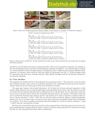 Figure 3. How food changes appearance during cooking. In this sequence a cucumber is being finely chopped.
TITLE: R_sogliola mugnaia_burro_EDIT
001 AX V C
00:01:24:22 00:01:29:01 00:00:00:00 00:00:04:04
* FROM CLIP NAME: R_sogliola mugnaia_burro_S_CAM01
002 AX V C
00:01:29:01 00:01:36:02 00:00:04:04 00:00:11:05
* FROM CLIP NAME: R_sogliola mugnaia_burro_S_CAM03
003 AX V C
00:01:36:02 00:01:41:08 00:00:11:05 00:00:16:11
* FROM CLIP NAME: R_sogliola mugnaia_burro_S_CAM02
004 AX V C
00:01:41:08 00:01:56:06 00:00:16:11 00:00:31:09
* FROM CLIP NAME: R_sogliola mugnaia_burro_S_CAM01
005 AX V C
00:01:56:06 00:02:04:04 00:00:31:09 00:00:39:07
* FROM CLIP NAME: R_sogliola mugnaia_burro_S_CAM03
Figure 4. Excerpt from an EDL file. The file describes from which source video each shot have been taken and its original
and edited positions.
provided as text file during the project creation procedure. Items can be grouped in categories, for example, in
the case of cooking domain, we have food and kitchenware categories (see Table 1). An annotated item is enclosed
by a colored (dashed or solid) rectangle (namely a bounding box, bbox). Different colors represent different object
categories: for instance, green stands for food and yellow for kitchenware (see Fig. 5). Solid rectangles stand
for annotations that have been manually obtained, while dashed rectangles stand for annotations obtained by
an automatic algorithm.
3.1 User interface
The graphical user interface (GUI) of the proposed tool is presented in Fig. 5. The menu bar on the top allows
user to handle a project: open, create, save and close operations. Not considering the menu bar (in the top part)
and the status bar (in the bottom part), GUI can be divided in two parts.
The upper part contains video related information: list of shots, list of items and more important a video
browser which allows the user to seek through frames and sequentially browse shots. The list of shots is located
on the left side and contains click-able items so allowing the user to browse shots. On the right side we have the
list of items to annotate (List) and the list of already annotated items in the sequence (Annotated). Each list
can be accessed by browsing each category of items. For instance if we want to annotate a sample of Food, we
have to choose Annotated → Food → Oil. The new Oil item will be named by adding a unique identification
number (e.g. 01) to the object name. In this way every object will have a meaningful, unique name as identifier
(e.g. Oil 01). If we want to modify an annotated Oil with identifier 01, we have to choose Annotated → Food
→ Oil 01 from the Annotated list of items.
The lower part of the GUI contains the time-line of the annotated items. Each line reports how the state of a
given annotated object changes along the frames: locked or unlocked existing and locked or unlocked not existing
(see Fig. 9). The meaning of such states will be clarified later.
 