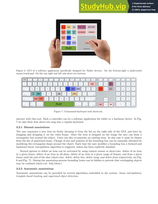 Figure 6. GUI of a software application specifically designed for Tablet devices. On the bottom-right a multi-touch
mouse/track-pad. On the top right and left side short-cut buttons.
Figure 7. Customized keyboard with shortcuts.
interact with this tool. Such a controller can be a software application for tablet or a hardware device. In Fig.
7 we also show how short-cuts map into a regular keyboard.
3.2.1 Manual annotations
The user annotates a new item by firstly choosing it from the list on the right side of the GUI, and later by
dragging and dropping it on the video frame. Once the item is dropped on the image the user can draw a
rectangular box around the object. Users can also re-annotate an existing item. In this case it must be chosen
from the list of annotated items. Change of size and position of the bounding box can be manually obtained by
modifying the rectangular shape around the object. Each time the user modifies a bounding box a forward and
backward linear interpolation algorithm is triggered, unless has been explicitly disabled.
Several options to delete an item can be activated by using context menus or short-cuts: delete of an item
in a given frame, delete of an item in all shots, delete of an item in a given range of frames, and from a given
frame until the end of the shot (short-cuts: delete, delete line, delete range and delete from respectively, see Fig.
6 and Fig. 7). During the annotation process bounding boxes can be hidden to prevent that overlapping objects
may be confused (short-cut: hide/show).
3.2.2 Automatic annotations
Automatic annotations can be provided by several algorithms embedded in the system: linear interpolation,
template-based tracking and supervised object detection.
 