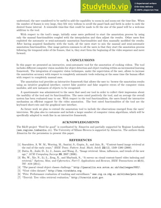 understand, the user considered to be useful to add the capability to zoom-in and zoom-out the time-line. When
the number of frames is very large, they felt very tedious to scroll the panel back and forth in order to seek the
desired frame interval. A resizeable time-line that could be made to fit the size of the panel will be a welcome
addition to the tool.
With respect to the tool’s usage, initially some users preferred to start the annotation process by using
only the manual functionalities coupled with the interpolation and then adjust the results. Other users first
exploited the automatic or semi-automatic annotation functionalities and then manually modified the results.
After having acquired familiarity with the tools, all the users start to mix the manual and semi-automatic
annotation functionalities. One usage pattern common to all the users is that they start the annotation process
following the temporal order of the frames, that is, they start form the beginning of the video sequence and move
forward.
5. CONCLUSIONS
In this paper we presented an interactive, semi-automatic tool for the annotation of cooking videos. The tool
includes different computer vision modules for object detection and object tracking within an incremental learning
framework. The integration of computer vision techniques, under the supervision of the user, allows to increase
the annotation accuracy with respect to completely automatic tools reducing at the same time the human effort
with respect to completely manual ones.
The annotation tool provides an interactive framework that allows the user to: browse the annotation results
using an intuitive graphical interface; correct false positive and false negative errors of the computer vision
modules; add new instances of objects to be recognized.
A questionnaire was administered to the users that used our tool in order to collect their impression about
the usability of the tool and its functionalities. The users rated positively the tool, and on average the overall
system has been evaluated easy to use. With respect to the tool functionalities, the users found the interactive
mechanism an efficient support for the video annotation. The best rated functionalities of the tool are the
keyboard short-cuts and the graphical user interface.
As future work we plan to extend the annotation tool to include the observations emerged from the users’
interviews. We plan also to customize and include a larger number of computer vision algorithms, which will be
specifically adapted to work fine in an interactive framework.
ACKNOWLEDGMENTS
The R&D project “Feed for good” is coordinated by Almaviva and partially supported by Regione Lombardia
(www.regione.lombardia.it). The University of Milano Bicocca is supported by Almaviva. The authors thank
Almaviva for the permission to present this paper.
REFERENCES
[1] Smeulders, A. W. M., Worring, M., Santini, S., Gupta, A., and Jain, R., “Content-based image retrieval at
the end of the early years,” IEEE Trans. Pattern Anal. Mach. Intell. 22(12), 1349–1380 (2000).
[2] Datta, R., Joshi, D., Li, J., James, and Wang, Z., “Image retrieval: Ideas, influences, and trends of the new
age,” ACM Computing Surveys 39, 2007 (2006).
[3] Hu, W., Xie, N., Li, L., Zeng, X., and Maybank, S., “A survey on visual content-based video indexing and
retrieval,” Systems, Man, and Cybernetics, Part C: Applications and Reviews, IEEE Transactions on 41(6),
797 –819 (2011).
[4] “The pascal visual object classes challenge.” http://pascallin.ecs.soton.ac.uk/challenges/VOC/.
[5] “Virat video dataset.” http://www.viratdata.org.
[6] “Pets: Performance evaluation of tracking and surveillance.” www.cvg.cs.rdg.ac.uk/slides/pets.html.
[7] “Trecvid: Trec video retrieval evaluation.” http://trecvid.nist.gov.
 
