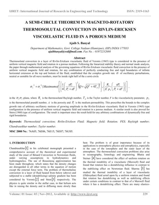IJRET: International Journal of Research in Engineering and Technology ISSN: 2319-1163
__________________________________________________________________________________________
Volume: 01 Issue: 03 | Nov-2012, Available @ http://www.ijret.org 229
A SEMI-CIRCLE THEOREM IN MAGNETO-ROTATORY
THERMOSOLUTAL CONVECTION IN RIVLIN-ERICKSEN
VISCOELASTIC FLUID IN A POROUS MEDIUM
Ajaib S. Banyal
Department of Mathematics, Govt. College Nadaun (Hamirpur), (HP) INDIA 177033
ajaibbanyal@rediffmail.com, Fax No. : 01972232688
Abstract
Thermosolutal convection in a layer of Rivlin-Ericksen viscoelastic fluid of Veronis (1965) type is considered in the presence of
uniform vertical magnetic field and rotation in a porous medium. Following the linearized stability theory and normal mode analysis,
the paper through mathematical analysis of the governing equations of Rivlin-Ericksen viscoelastic fluid convection in the presence of
uniform vertical magnetic field and rotation, for any combination of perfectly conducting free and rigid boundaries of infinite
horizontal extension at the top and bottom of the fluid, established that the complex growth rate  of oscillatory perturbations,
neutral or unstable for all wave numbers, must lie inside right half of the a semi-circle
  



































FP
P
pE
R
TQQ
FP
P
Maximumof
l
ls
A
l
l
ir





3
'
2
2
2
22
,4
4
1
,
in the ir -plane, where sR is the thermosolutal Rayleigh number, AT is the Taylor number, F is the viscoelasticity parameter, 3p
is the thermosolutal prandtl number,  is the porosity and lP is the medium permeability. This prescribes the bounds to the complex
growth rate of arbitrary oscillatory motions of growing amplitude in the Rivlin-Ericksen viscoelastic fluid in Veronis (1965) type
configuration in the presence of uniform vertical magnetic field and rotation in a porous medium. A similar result is also proved for
Stern (1960) type of configuration. The result is important since the result hold for any arbitrary combinations of dynamically free and
rigid boundaries.
Keywords: Thermosolutal convection; Rivlin-Ericksen Fluid; Magnetic field; Rotation; PES; Rayleigh number;
Chandrasekhar number; Taylor number.
MSC 2000 No.: 76A05, 76E06, 76E15; 76E07; 76U05.
--------------------------------------------------------------------------------------------------------------------------------------------------
1. INTRODUCTION
Chandrasekhar  1 in his celebrated monograph presented a
comprehensive account of the theoretical and experimental
study of the onset of Bénard Convection in Newtonian fluids,
under varying assumptions in hydrodynamics and
hydromagnetics. The use of Boussinesq approximation has
been made throughout, which states that the density changes
are disregarded in all other terms in the equation of motion
except the external force term. The problem of thermohaline
convection in a layer of fluid heated from below (above) and
subjected to a stable (destabilizing) salinity gradient has been
considered by Veronis  2 and Stren 3 respectively. The
physics is quite similar in the stellar case, in that helium acts
like in raising the density and in diffusing more slowly than
heat. The problem is of great importance because of its
applications to atmospheric physics and astrophysics, especially
in the case of the ionosphere and the outer layer of the
atmosphere. The thermosolutal convection problems also arise
in oceanography, limnology and engineering. Bhatia and
Steiner  4 have considered the effect of uniform rotation on
the thermal instability of a viscoelastic (Maxwell) fluid and
found that rotation has a destabilizing influence in contrast to
the stabilizing effect on Newtonian fluid. Sharma  5 has
studied the thermal instability of a layer of viscoelastic
(Oldroydian) fluid acted upon by a uniform rotation and found
that rotation has destabilizing as well as stabilizing effects
under certain conditions in contrast to that of a Maxwell fluid
where it has a destabilizing effect. There are many elastico-
 