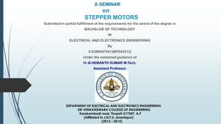 A SEMINAR
on
STEPPER MOTORS
Submitted in partial fulfillment of the requirements for the award of the degree in
BACHELOR OF TECHNOLOGY
IN
ELECTRICAL AND ELECTRONICS ENGINEERING
By
V.SUMANTH(12BF5A0212)
Under the esteemed guidance of
Mr.B.HEMANTH KUMAR M.Tech,
Assistant Professor
DEPARTMENT OF ELECTRICAL AND ELECTRONICS ENGINEERING
SRI VENKATESWARA COLLEGE OF ENGINEERING
Karakambadi road, Tirupati-517507, A.P
(Affiliated to J.N.T.U, Anantapur)
(2012 – 2015)
 