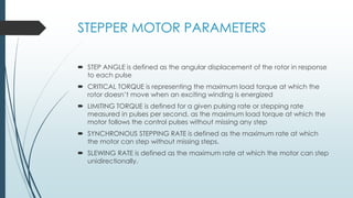 STEPPER MOTOR PARAMETERS
 STEP ANGLE is defined as the angular displacement of the rotor in response
to each pulse
 CRITICAL TORQUE is representing the maximum load torque at which the
rotor doesn’t move when an exciting winding is energized
 LIMITING TORQUE is defined for a given pulsing rate or stepping rate
measured in pulses per second, as the maximum load torque at which the
motor follows the control pulses without missing any step
 SYNCHRONOUS STEPPING RATE is defined as the maximum rate at which
the motor can step without missing steps.
 SLEWING RATE is defined as the maximum rate at which the motor can step
unidirectionally.
 
