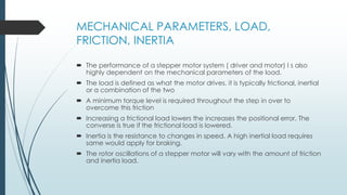 MECHANICAL PARAMETERS, LOAD,
FRICTION, INERTIA
 The performance of a stepper motor system ( driver and motor) I s also
highly dependent on the mechanical parameters of the load.
 The load is defined as what the motor drives. it is typically frictional, inertial
or a combination of the two
 A minimum torque level is required throughout the step in over to
overcome this friction
 Increasing a frictional load lowers the increases the positional error. The
converse is true if the frictional load is lowered.
 Inertia is the resistance to changes in speed. A high inertial load requires
same would apply for braking.
 The rotor oscillations of a stepper motor will vary with the amount of friction
and inertia load.
 