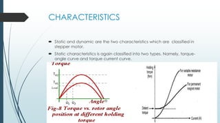 CHARACTERISTICS
 Static and dynamic are the two characteristics which are classified in
stepper motor.
 Static characteristics is again classified into two types. Namely, torque-
angle curve and torque current curve.
 