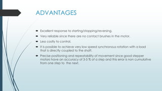 ADVANTAGES
 Excellent response to starting/stopping/reversing.
 Very reliable since there are no contact brushes in the motor.
 Less costly to control.
 It is possible to achieve very low speed synchronous rotation with a load
that is directly coupled to the shaft.
 Precise positioning and repeatability of movement since good stepper
motors have an accuracy of 3-5 % of a step and this error is non cumulative
from one step to the next.
 