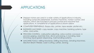 APPLICATIONS
 Stepper motors are used in a wide variety of applications in industry,
including computer peripherals, business machines, motion control, and
robotics, which are included in process control and machine tool
applications. A complete list of applications is shown below
 COMPUTER PERIPHERALS- floppy disc, printer, tape reader, plotter etc.,
 BUSSINESS MACHINES- copy reader, copy machine, banking systems, type
writer, card sorter.
 PROCESS CONTROL- carburettor adjusting, valve control, conveyor, in
process gaging, assembly lines, silicon processing, ic bonding, laser
trimming, liquid gasket dispensing, mail handling systems.
 MACHINE TOOLS- Milling Machines, Drilling Machines, Grinding Machines,
Electron Beam Welder, Laser Cutting, Lathes, Sewing.
 