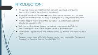 INTRODUCTION:
 An electric motor is a machine that converts electrical energy into
mechanical energy for obtaining useful work.
 A stepper motor is a brushless DC motor whose rotor rotates in a discrete
angular increments when its stator is energised in a programmed manner
 The first stepper motor is invented by walker i.e., salient pole variable
reluctance stepper motor.
 As far as application of stepper motors are concerned McCelland
described application of the stepper motor in British warships.
 The modern stepper motor was first described by Thomas and Fleischauer in
1957
 The permanent magnet hybrid stepper motor was invented by Feirtag and
Donahoo of General Electric Co. (GEC) in 1952.
 