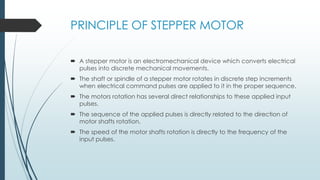 PRINCIPLE OF STEPPER MOTOR
 A stepper motor is an electromechanical device which converts electrical
pulses into discrete mechanical movements.
 The shaft or spindle of a stepper motor rotates in discrete step increments
when electrical command pulses are applied to it in the proper sequence.
 The motors rotation has several direct relationships to these applied input
pulses.
 The sequence of the applied pulses is directly related to the direction of
motor shafts rotation.
 The speed of the motor shafts rotation is directly to the frequency of the
input pulses.
 