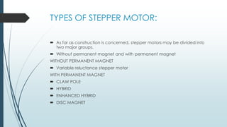 TYPES OF STEPPER MOTOR:
 As far as construction is concerned, stepper motors may be divided into
two major groups.
 Without permanent magnet and with permanent magnet
WITHOUT PERMANENT MAGNET
 Variable reluctance stepper motor
WITH PERMANENT MAGNET
 CLAW POLE
 HYBRID
 ENHANCED HYBRID
 DISC MAGNET
 