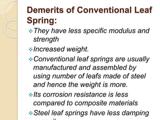 Demerits of Conventional Leaf
Spring:
They have less specific modulus and
strength
Increased weight.
Conventional leaf springs are usually
manufactured and assembled by
using number of leafs made of steel
and hence the weight is more.
Its corrosion resistance is less
compared to composite materials
Steel leaf springs have less damping
 