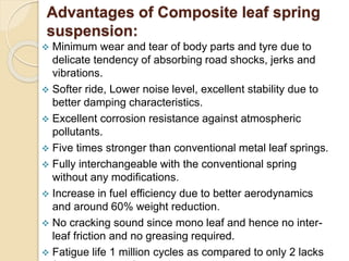 Advantages of Composite leaf spring
suspension:
 Minimum wear and tear of body parts and tyre due to
delicate tendency of absorbing road shocks, jerks and
vibrations.
 Softer ride, Lower noise level, excellent stability due to
better damping characteristics.
 Excellent corrosion resistance against atmospheric
pollutants.
 Five times stronger than conventional metal leaf springs.
 Fully interchangeable with the conventional spring
without any modifications.
 Increase in fuel efficiency due to better aerodynamics
and around 60% weight reduction.
 No cracking sound since mono leaf and hence no inter-
leaf friction and no greasing required.
 Fatigue life 1 million cycles as compared to only 2 lacks
 