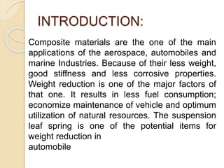 INTRODUCTION:
Composite materials are the one of the main
applications of the aerospace, automobiles and
marine Industries. Because of their less weight,
good stiffness and less corrosive properties.
Weight reduction is one of the major factors of
that one. It results in less fuel consumption;
economize maintenance of vehicle and optimum
utilization of natural resources. The suspension
leaf spring is one of the potential items for
weight reduction in
automobile
 