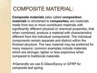 COMPOSITE MATERIAL:
Composite materials (also called composition
materials or shortened to composites) are materials
made from two or more constituent materials with
significantly different physical or chemical properties, that
when combined, produce a material with characteristics
different from the individual components. The individual
components remain separate and distinct within the
finished structure. The new material may be preferred for
many reasons: common examples include materials
which are stronger, lighter or less expensive when
compared to traditional materials.
Generally we use E-Glass/Epoxy or GFRP for
composite leaf spring
 