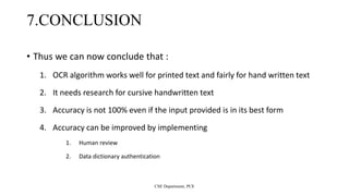 7.CONCLUSION
• Thus we can now conclude that :
1. OCR algorithm works well for printed text and fairly for hand written text
2. It needs research for cursive handwritten text
3. Accuracy is not 100% even if the input provided is in its best form
4. Accuracy can be improved by implementing
1. Human review
2. Data dictionary authentication
CSE Department, PCE
 