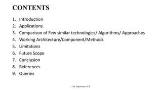 CONTENTS
1. Introduction
2. Applications
3. Comparison of Few similar technologies/ Algorithms/ Approaches
4. Working Architecture/Component/Methods
5. Limitations
6. Future Scope
7. Conclusion
8. References
9. Queries
CSE Department, PCE
 