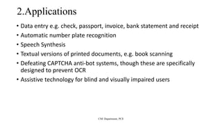 2.Applications
• Data entry e.g. check, passport, invoice, bank statement and receipt
• Automatic number plate recognition
• Speech Synthesis
• Textual versions of printed documents, e.g. book scanning
• Defeating CAPTCHA anti-bot systems, though these are specifically
designed to prevent OCR
• Assistive technology for blind and visually impaired users
CSE Department, PCE
 