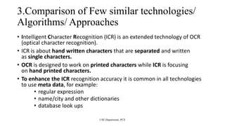 3.Comparison of Few similar technologies/
Algorithms/ Approaches
• Intelligent Character Recognition (ICR) is an extended technology of OCR
(optical character recognition).
• ICR is about hand written characters that are separated and written
as single characters.
• OCR is designed to work on printed characters while ICR is focusing
on hand printed characters.
• To enhance the ICR recognition accuracy it is common in all technologies
to use meta data, for example:
• regular expression
• name/city and other dictionaries
• database look ups
CSE Department, PCE
 
