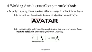 4.Working Architecture/Component/Methods
• Broadly speaking, there are two different ways to solve this problem,
1. by recognizing characters in their entirety (pattern recognition) or
2. by detecting the individual lines and strokes characters are made from
(feature detection) and identifying them that way
CSE Department, PCE
 