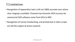 5.Limitations
• Recognition of typewritten text is still not 100% accurate even where
clear imaging is available. Character-by-character OCR accuracy for
commercial OCR software varies from 81% to 99%
• Recognition of cursive handwriting, and printed text in other scripts
are still the subject of active research.
CSE Department, PCE
 