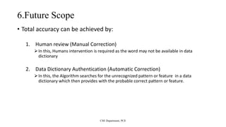 6.Future Scope
• Total accuracy can be achieved by:
1. Human review (Manual Correction)
In this, Humans intervention is required as the word may not be available in data
dictionary
2. Data Dictionary Authentication (Automatic Correction)
In this, the Algorithm searches for the unrecognized pattern or feature in a data
dictionary which then provides with the probable correct pattern or feature.
CSE Department, PCE
 