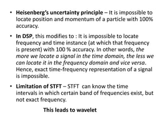 • Heisenberg’s uncertainty principle – It is impossible to
locate position and momentum of a particle with 100%
accuracy.
• In DSP, this modifies to : It is impossible to locate
frequency and time instance (at which that frequency
is present) with 100 % accuracy. In other words, the
more we locate a signal in the time domain, the less we
can locate it in the frequency domain and vice versa.
Hence, exact time-frequency representation of a signal
is impossible.
• Limitation of STFT – STFT can know the time
intervals in which certain band of frequencies exist, but
not exact frequency.
This leads to wavelet

 