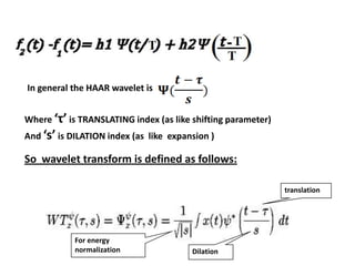 In general the HAAR wavelet is
Where ‘τ’ is TRANSLATING index (as like shifting parameter)
And ‘s’ is DILATION index (as like expansion )

So wavelet transform is defined as follows:
translation

For energy
normalization

Dilation

 